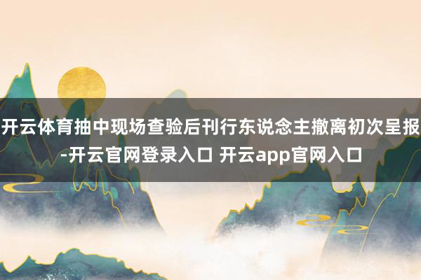 开云体育抽中现场查验后刊行东说念主撤离初次呈报-开云官网登录入口 开云app官网入口