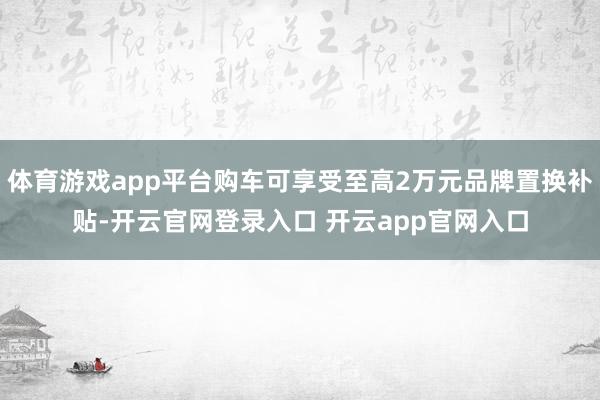 体育游戏app平台购车可享受至高2万元品牌置换补贴-开云官网登录入口 开云app官网入口