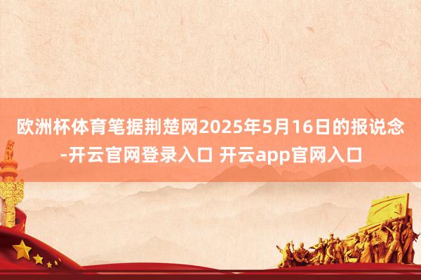 欧洲杯体育笔据荆楚网2025年5月16日的报说念-开云官网登录入口 开云app官网入口