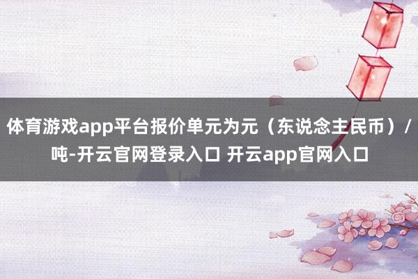 体育游戏app平台报价单元为元（东说念主民币）/吨-开云官网登录入口 开云app官网入口