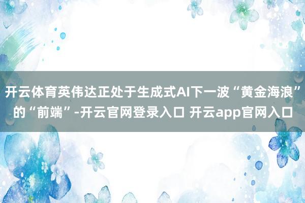 开云体育英伟达正处于生成式AI下一波“黄金海浪”的“前端”-开云官网登录入口 开云app官网入口