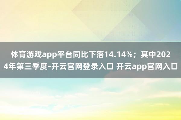 体育游戏app平台同比下落14.14%；其中2024年第三季度-开云官网登录入口 开云app官网入口
