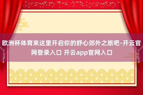 欧洲杯体育来这里开启你的舒心郊外之旅吧-开云官网登录入口 开云app官网入口