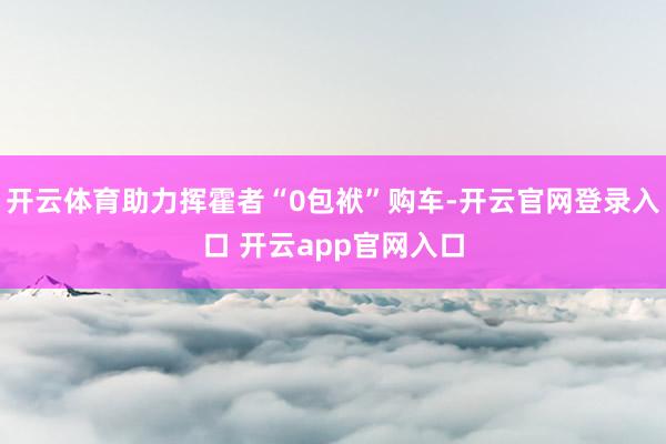 开云体育助力挥霍者“0包袱”购车-开云官网登录入口 开云app官网入口