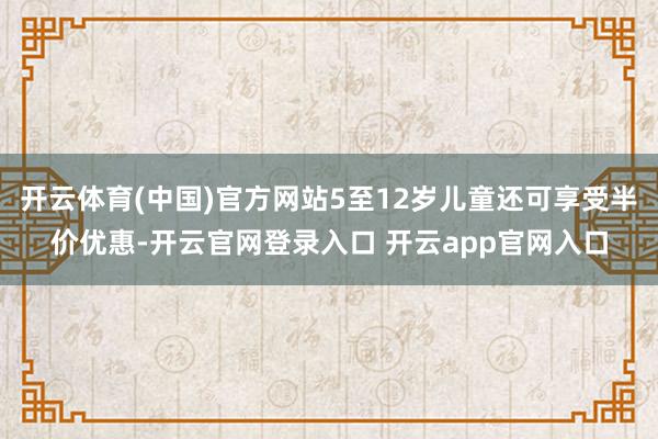 开云体育(中国)官方网站5至12岁儿童还可享受半价优惠-开云官网登录入口 开云app官网入口