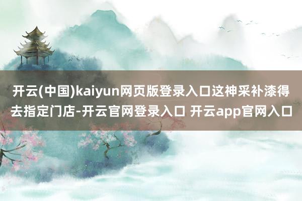 开云(中国)kaiyun网页版登录入口这神采补漆得去指定门店-开云官网登录入口 开云app官网入口