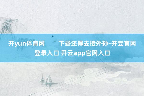 开yun体育网        下昼还得去接外孙-开云官网登录入口 开云app官网入口