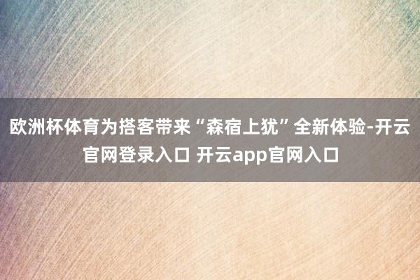 欧洲杯体育为搭客带来“森宿上犹”全新体验-开云官网登录入口 开云app官网入口