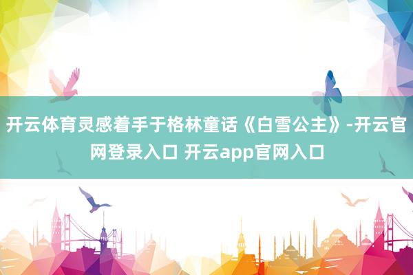 开云体育灵感着手于格林童话《白雪公主》-开云官网登录入口 开云app官网入口