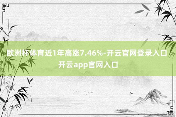 欧洲杯体育近1年高涨7.46%-开云官网登录入口 开云app官网入口