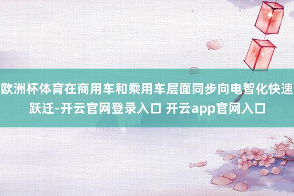 欧洲杯体育在商用车和乘用车层面同步向电智化快速跃迁-开云官网登录入口 开云app官网入口