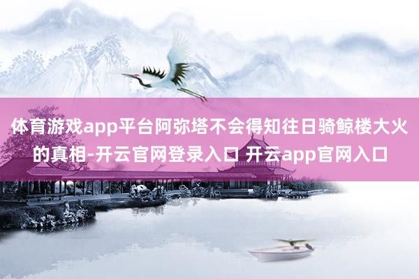 体育游戏app平台阿弥塔不会得知往日骑鲸楼大火的真相-开云官网登录入口 开云app官网入口