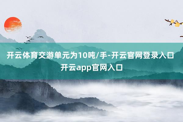 开云体育交游单元为10吨/手-开云官网登录入口 开云app官网入口