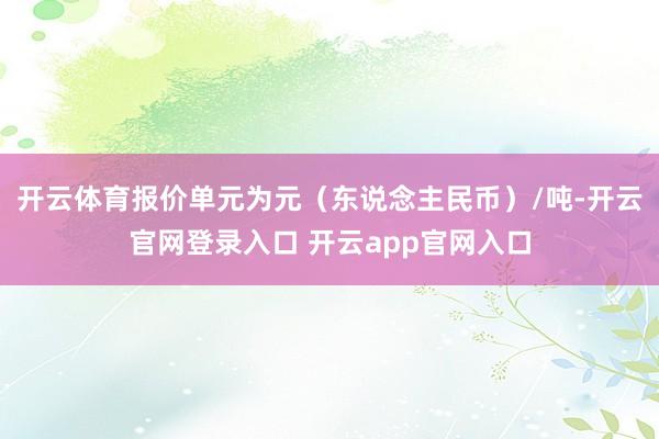 开云体育报价单元为元（东说念主民币）/吨-开云官网登录入口 开云app官网入口
