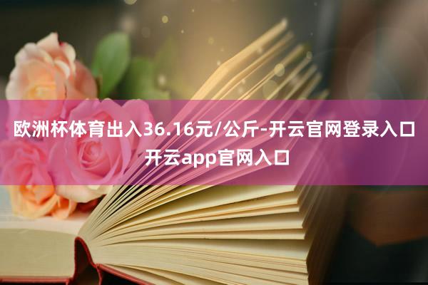 欧洲杯体育出入36.16元/公斤-开云官网登录入口 开云app官网入口