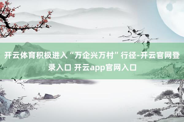 开云体育积极进入“万企兴万村”行径-开云官网登录入口 开云app官网入口