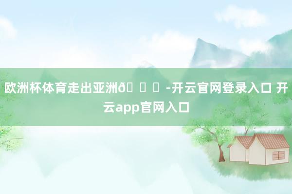 欧洲杯体育走出亚洲😅-开云官网登录入口 开云app官网入口