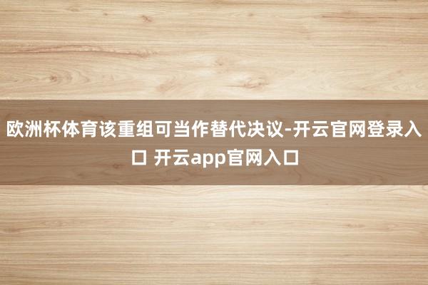 欧洲杯体育该重组可当作替代决议-开云官网登录入口 开云app官网入口