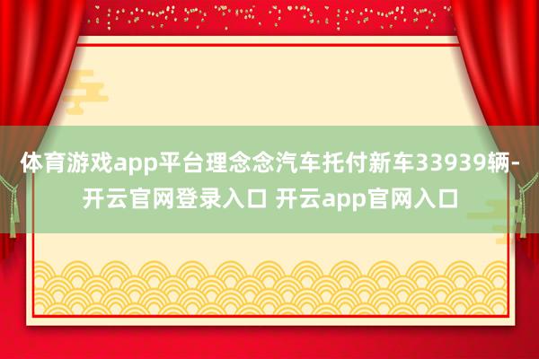 体育游戏app平台理念念汽车托付新车33939辆-开云官网登录入口 开云app官网入口