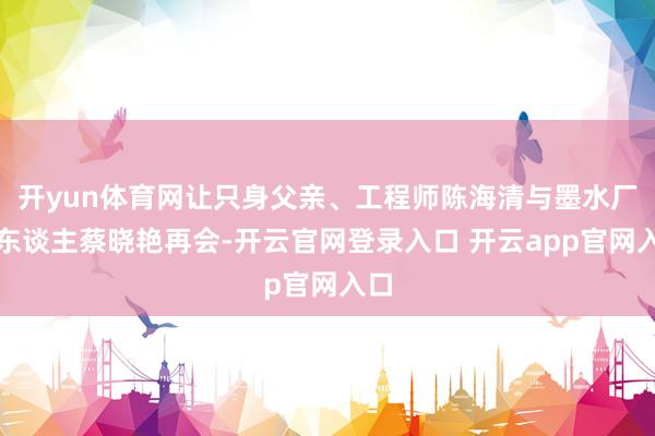 开yun体育网让只身父亲、工程师陈海清与墨水厂工东谈主蔡晓艳再会-开云官网登录入口 开云app官网入口