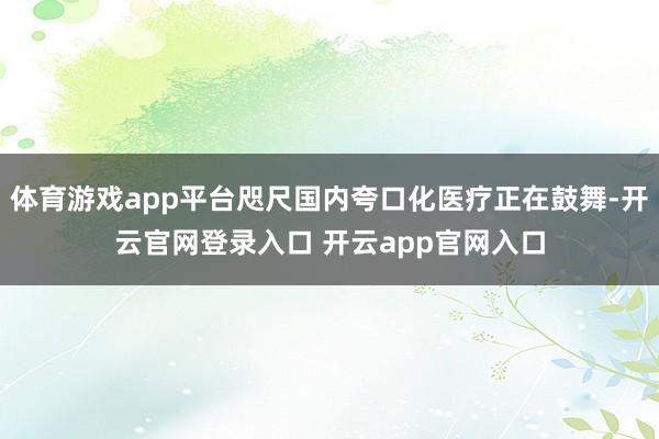 体育游戏app平台咫尺国内夸口化医疗正在鼓舞-开云官网登录入口 开云app官网入口