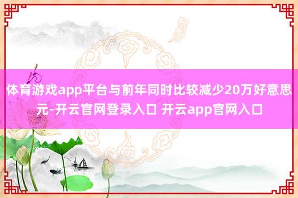 体育游戏app平台与前年同时比较减少20万好意思元-开云官网登录入口 开云app官网入口