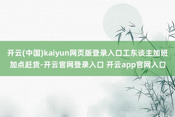 开云(中国)kaiyun网页版登录入口工东谈主加班加点赶货-开云官网登录入口 开云app官网入口