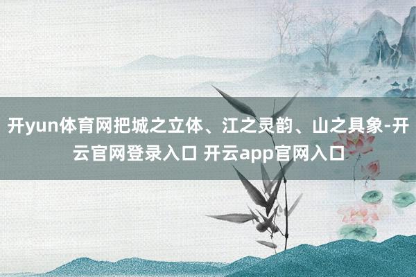 开yun体育网把城之立体、江之灵韵、山之具象-开云官网登录入口 开云app官网入口