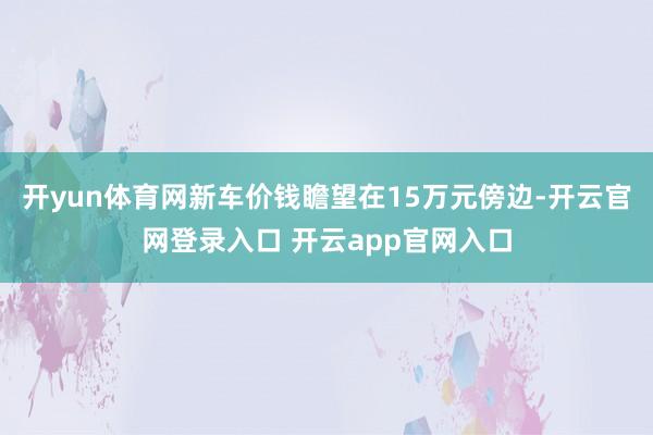 开yun体育网新车价钱瞻望在15万元傍边-开云官网登录入口 开云app官网入口
