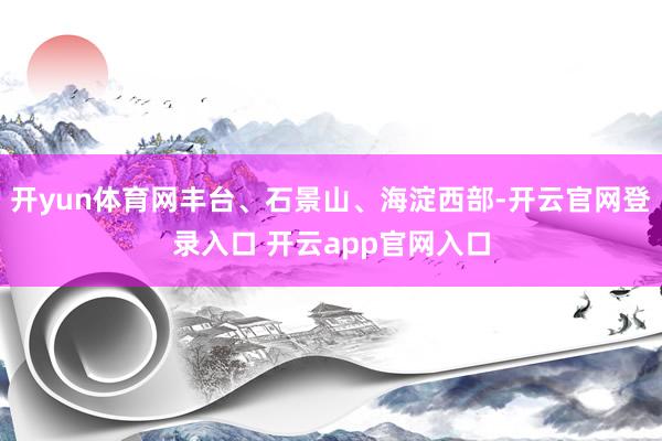 开yun体育网丰台、石景山、海淀西部-开云官网登录入口 开云app官网入口