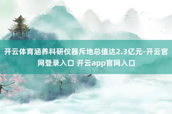 开云体育涵养科研仪器斥地总值达2.3亿元-开云官网登录入口 开云app官网入口