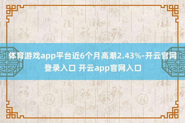 体育游戏app平台近6个月高潮2.43%-开云官网登录入口 开云app官网入口
