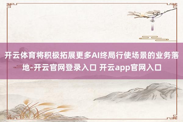 开云体育将积极拓展更多AI终局行使场景的业务落地-开云官网登录入口 开云app官网入口