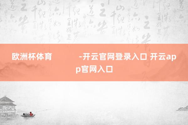 欧洲杯体育            -开云官网登录入口 开云app官网入口