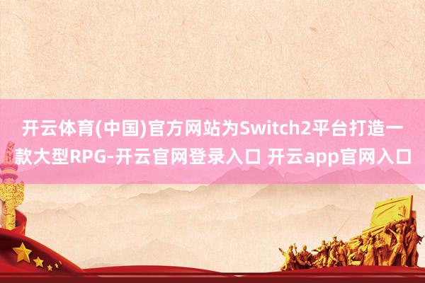 开云体育(中国)官方网站为Switch2平台打造一款大型RPG-开云官网登录入口 开云app官网入口