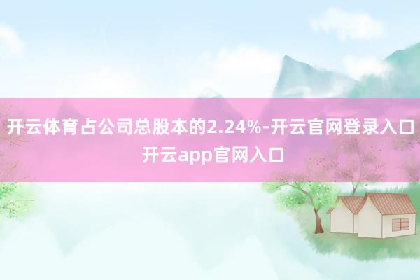 开云体育占公司总股本的2.24%-开云官网登录入口 开云app官网入口