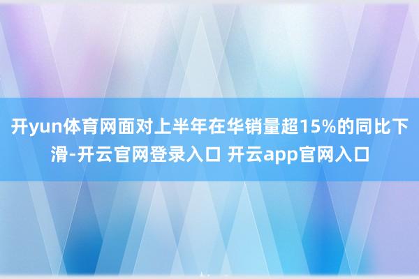 开yun体育网面对上半年在华销量超15%的同比下滑-开云官网登录入口 开云app官网入口