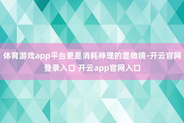体育游戏app平台更是消耗神理的显微镜-开云官网登录入口 开云app官网入口