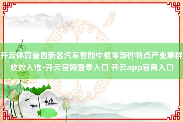 开云体育鲁西新区汽车智能中枢零部件特点产业集群收效入选-开云官网登录入口 开云app官网入口