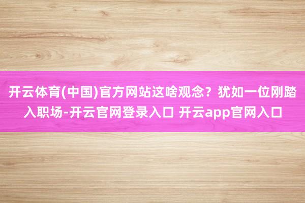 开云体育(中国)官方网站这啥观念？犹如一位刚踏入职场-开云官网登录入口 开云app官网入口