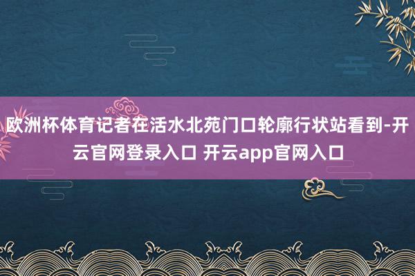 欧洲杯体育记者在活水北苑门口轮廓行状站看到-开云官网登录入口 开云app官网入口