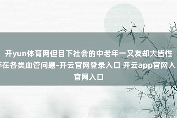 开yun体育网但目下社会的中老年一又友却大皆性存在各类血管问题-开云官网登录入口 开云app官网入口