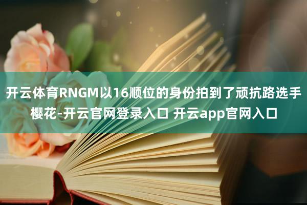 开云体育RNGM以16顺位的身份拍到了顽抗路选手樱花-开云官网登录入口 开云app官网入口