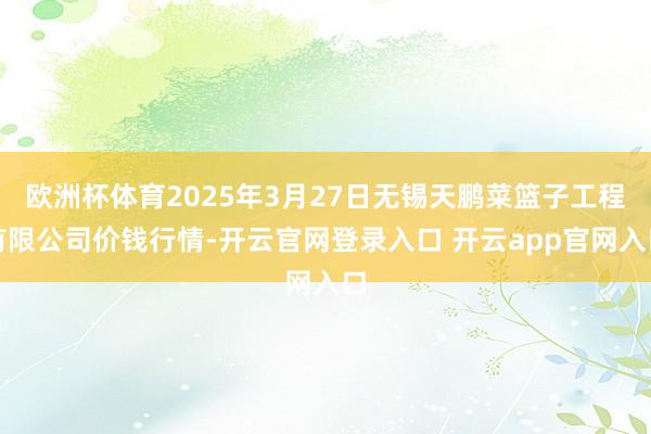 欧洲杯体育2025年3月27日无锡天鹏菜篮子工程有限公司价钱行情-开云官网登录入口 开云app官网入口