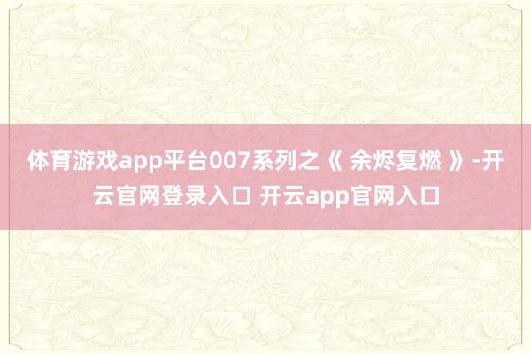 体育游戏app平台007系列之《 余烬复燃 》-开云官网登录入口 开云app官网入口
