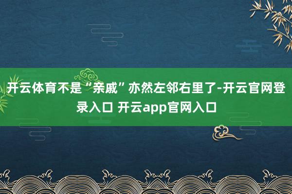 开云体育不是“亲戚”亦然左邻右里了-开云官网登录入口 开云app官网入口