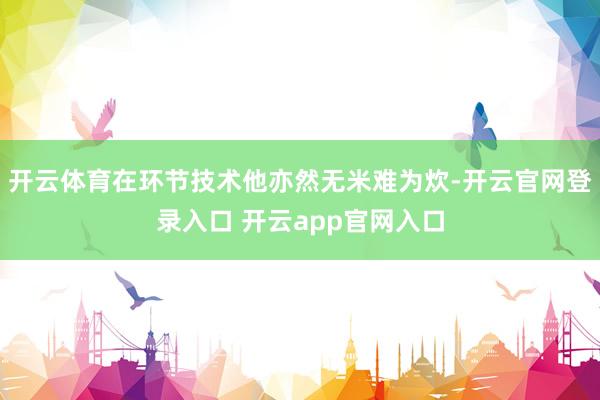 开云体育在环节技术他亦然无米难为炊-开云官网登录入口 开云app官网入口