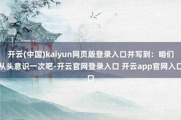 开云(中国)kaiyun网页版登录入口并写到：咱们从头意识一次吧-开云官网登录入口 开云app官网入口