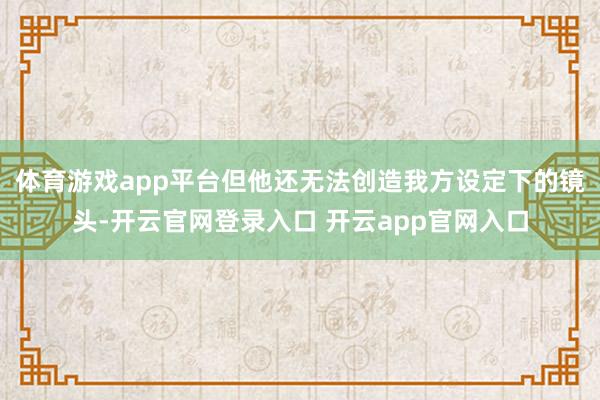体育游戏app平台但他还无法创造我方设定下的镜头-开云官网登录入口 开云app官网入口