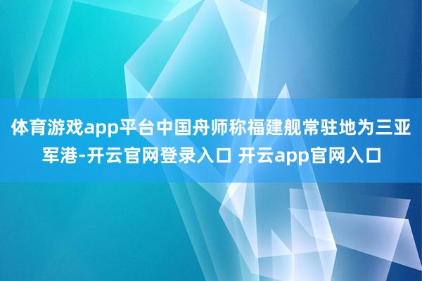 体育游戏app平台中国舟师称福建舰常驻地为三亚军港-开云官网登录入口 开云app官网入口